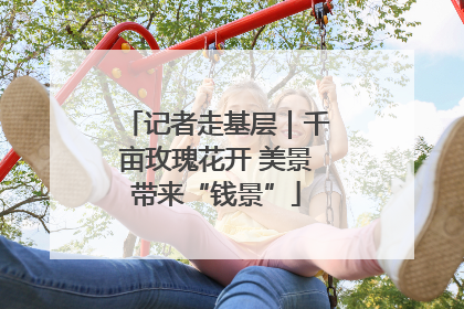 记者走基层｜千亩玫瑰花开 美景带来“钱景”