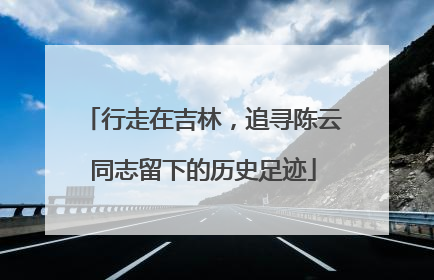 行走在吉林，追寻陈云同志留下的历史足迹