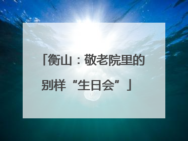 衡山：敬老院里的别样“生日会”