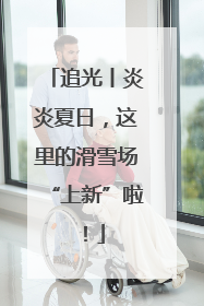 追光丨炎炎夏日，这里的滑雪场“上新”啦！