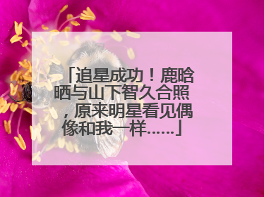 追星成功！鹿晗晒与山下智久合照，原来明星看见偶像和我一样……