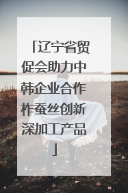 辽宁省贸促会助力中韩企业合作柞蚕丝创新深加工产品