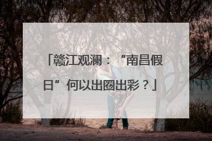 赣江观澜：“南昌假日”何以出圈出彩？