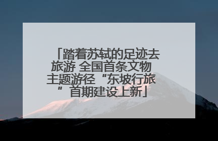 踏着苏轼的足迹去旅游 全国首条文物主题游径“东坡行旅”首期建设上新