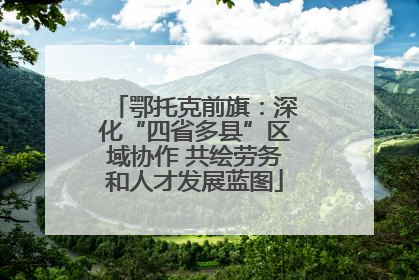 鄂托克前旗：深化“四省多县”区域协作 共绘劳务和人才发展蓝图