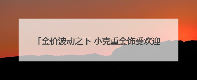 金价波动之下 小克重金饰受欢迎 专家提醒警惕“信用卡购金”