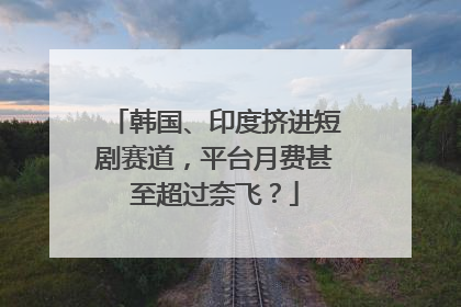 韩国、印度挤进短剧赛道，平台月费甚至超过奈飞？
