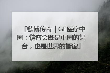 链博传奇｜GE医疗中国：链博会既是中国的舞台，也是世界的橱窗