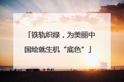 铁轨织绿，为美丽中国绘就生机“底色”