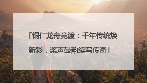 铜仁龙舟竞渡：千年传统焕新彩，桨声鼓韵续写传奇