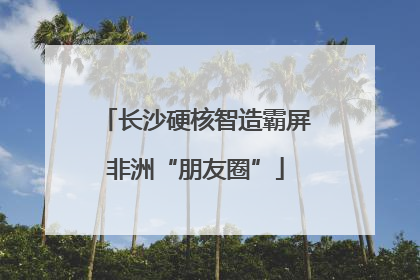 长沙硬核智造霸屏非洲“朋友圈”
