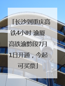 长沙到重庆高铁4小时 渝厦高铁渝黔段7月1日开通，今起可买票
