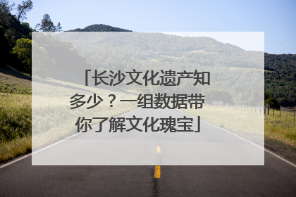 长沙文化遗产知多少？一组数据带你了解文化瑰宝