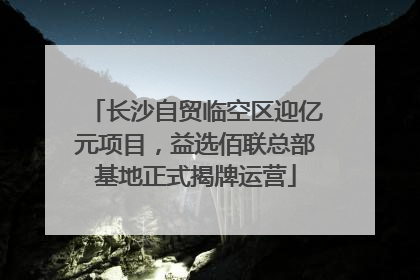 长沙自贸临空区迎亿元项目，益选佰联总部基地正式揭牌运营