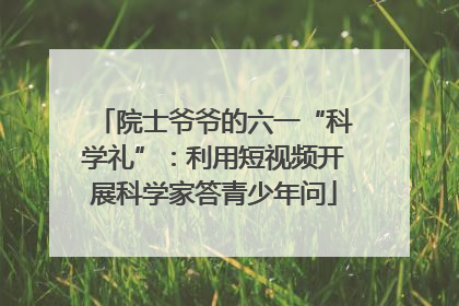 院士爷爷的六一“科学礼”：利用短视频开展科学家答青少年问