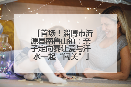 首场！淄博市沂源县南鲁山镇：亲子定向赛让爱与汗水一起“闯关”