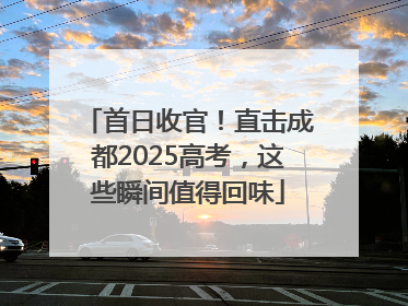 首日收官！直击成都2025高考，这些瞬间值得回味