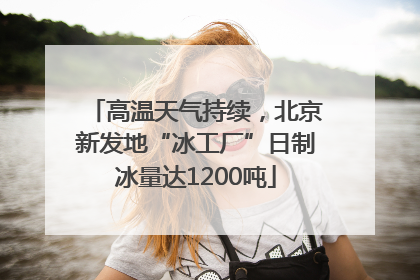 高温天气持续，北京新发地“冰工厂”日制冰量达1200吨