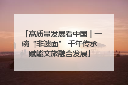 高质量发展看中国｜一碗“非遗面” 千年传承赋能文旅融合发展