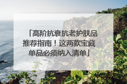 高阶抗衰抗老护肤品推荐指南！这两款宝藏单品必须纳入清单
