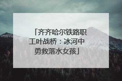 齐齐哈尔铁路职工叶战桥：冰河中勇救落水女孩