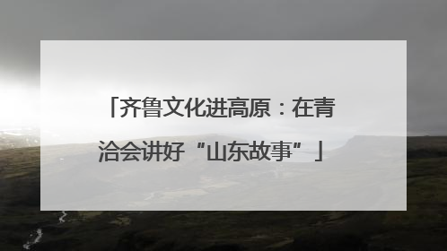 齐鲁文化进高原：在青洽会讲好“山东故事”