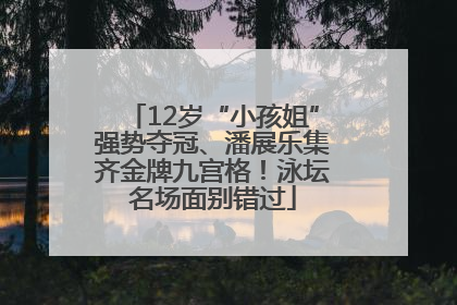 12岁“小孩姐”强势夺冠、潘展乐集齐金牌九宫格！泳坛名场面别错过