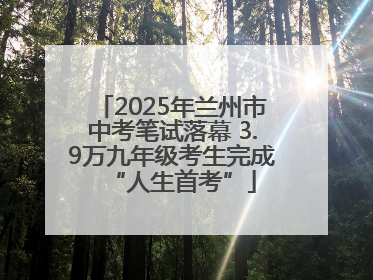 2025年兰州市中考笔试落幕 3.9万九年级考生完成“人生首考”