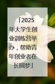 2025年大学生创业训练营举办，帮助青年创业者在长圆梦