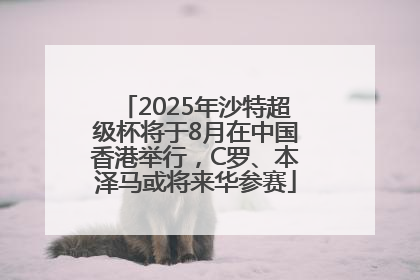 2025年沙特超级杯将于8月在中国香港举行，C罗、本泽马或将来华参赛