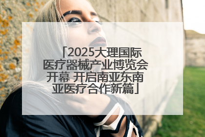 2025大理国际医疗器械产业博览会开幕 开启南亚东南亚医疗合作新篇