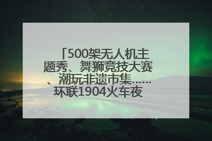 500架无人机主题秀、舞狮竞技大赛、潮玩非遗市集……环联1904火车夜市迎来两周年庆典