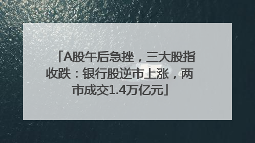 A股午后急挫，三大股指收跌：银行股逆市上涨，两市成交1.4万亿元